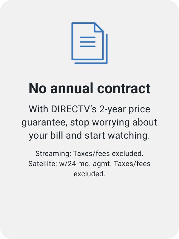 No annual contract. With DIRECTV’s 2-year price guarantee, stop worrying about your bill and start watching. Streaming: Taxes/fees excluded. Satellite: w/24-mo. agmt. Taxes/fees excluded.