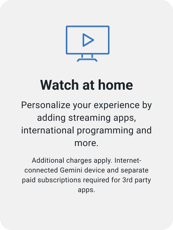 Watch at home. Personalize your experience by adding streaming apps, international programming and more. Additional charges apply. Internet-connected Gemini device and separate paid subscriptions required for 3rd party apps.