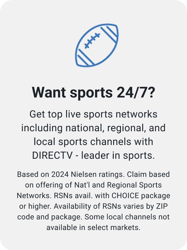 Want sports 24/7 Get top live sports networks including national, regional, and local sports channels with DIRECTV - leader in sports.Based on 2024 Nielsen ratings. Claim based on offering of Nat'l and Regional Sports Networks. RSNs avail. with CHOICE package or higher. Availability of RSNs varies by ZIP code and package. Some local channels not available in select markets.