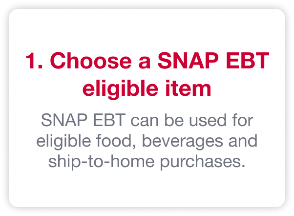 1. Choose a SNAP EBT eligible item. SNAP EBT can be used for eligible food, beverages and ship-to-home purchases.