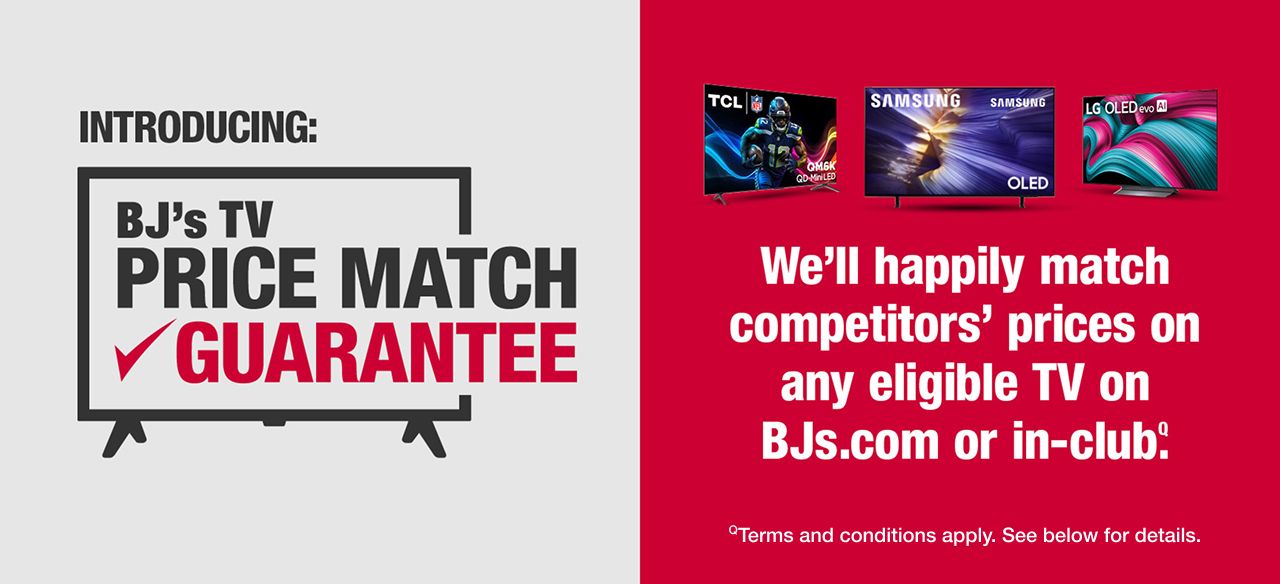 Introducing: BJ's TV Price Match Guarantee. We'll happily match competitors' prices on any eligible TV on BJs.com or in-club.ǫ Terms and conditions apply. See BJs.com/info/prince-match for details.