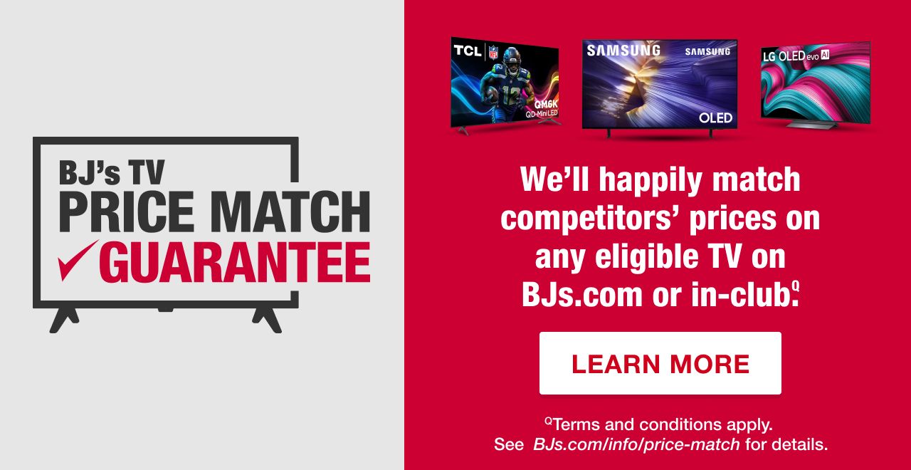 BJ's TV Price Match Guarantee. We'll happily match competitors' prices on any eligible TV on BJs.com or in-club. Terms and conditions apply. See BJs.com/price-march for details. Learn More