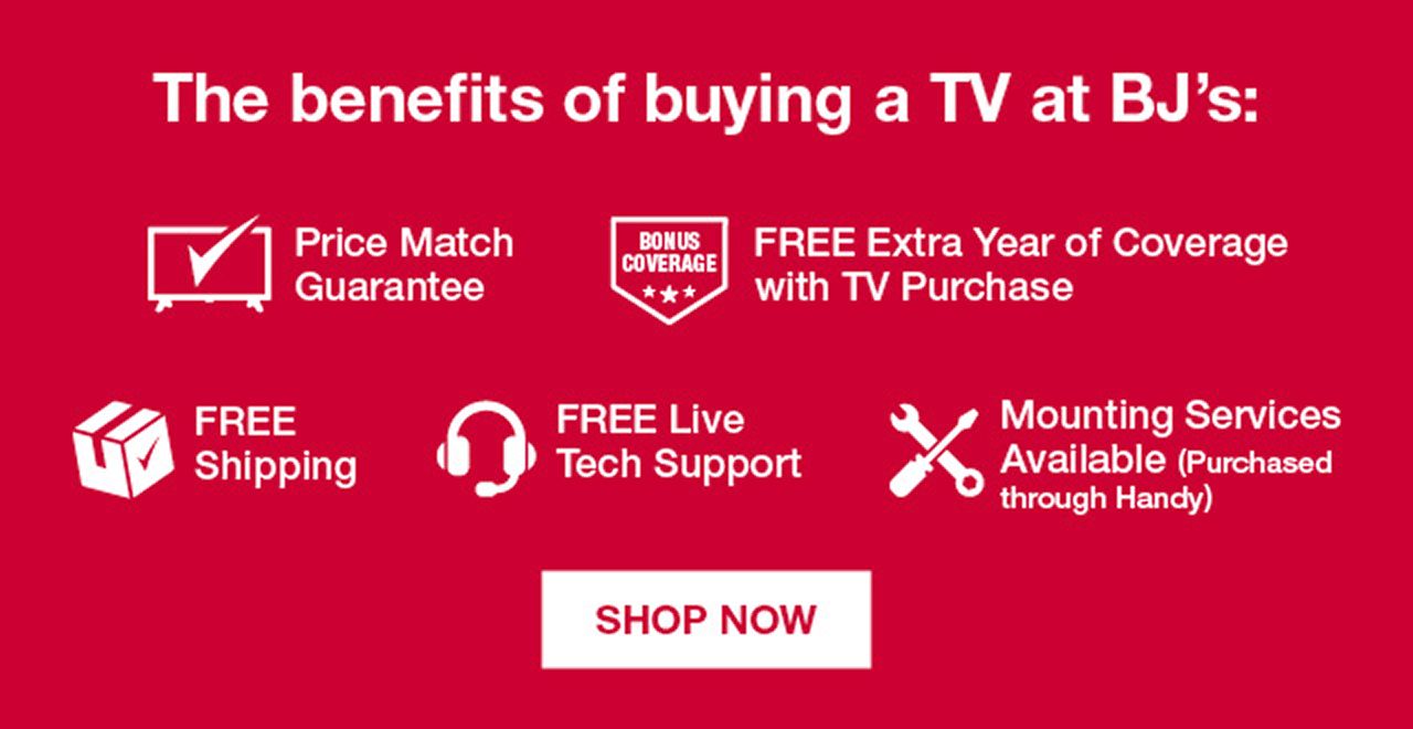 The benefits of buying a TV at BJ's: Price Match Guarantee. FREE Extra Year of Coverage with TV Purchase. FREE Shipping. FREE Live Tech Support. Mounting Services Available (Purchased through Handy) Shop Now