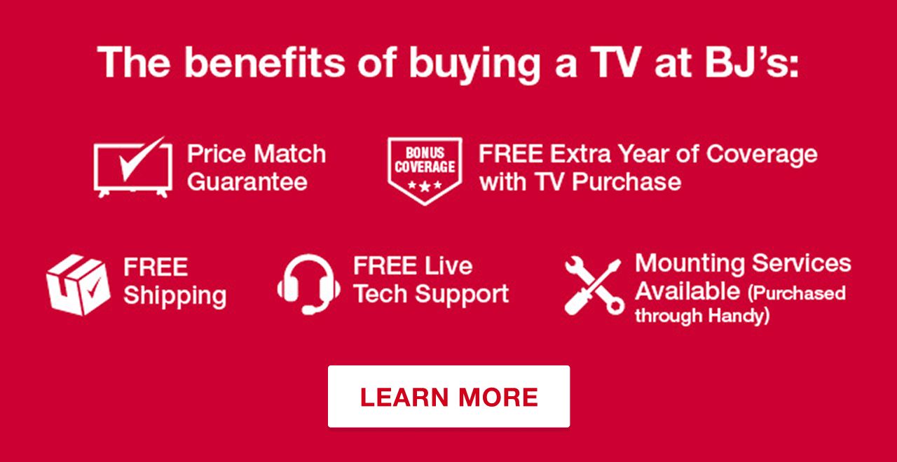 The benefits of buying a TV at BJ's: Price Match Guarantee. FREE Extra Year of Coverage with TV Purchase. FREE Shipping. FREE Live Tech Support. Mounting Services Available (Purchased through Handy) Learn More