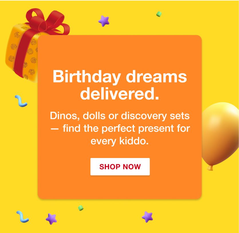Birthday dreams delivered. Dinos, dolls or discovery sets -- find the perfect present for every kiddo. Shop Now