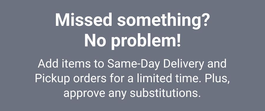 Forgot something? No problem! Add items to Same-Day Delivery and Pickup orders for a limited time. Plus, approve any substitutions.