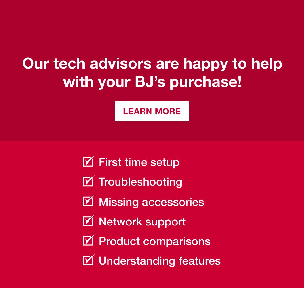 BJ's TECH ADVISORS  Free. Live. Expert Help.  Our tech advisors are happy to help with your BJ's purchase!  LEARN MORE  ☑ First time setup ☑ Troubleshooting ☑ Missing accessories ☑ Network support ☑ Product comparisons ☑ Understanding features