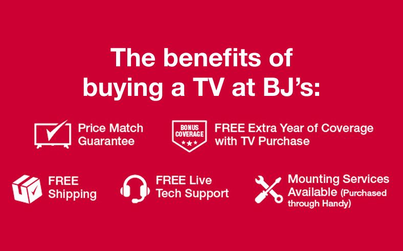 The benefits of buying a TV at BJ's: Price Match Guarantee. FREE Extra Year of Coverage with Purchase. FREE Shipping. FREE Live Tech Support. Mounting Services Available (Purchased through Handy)