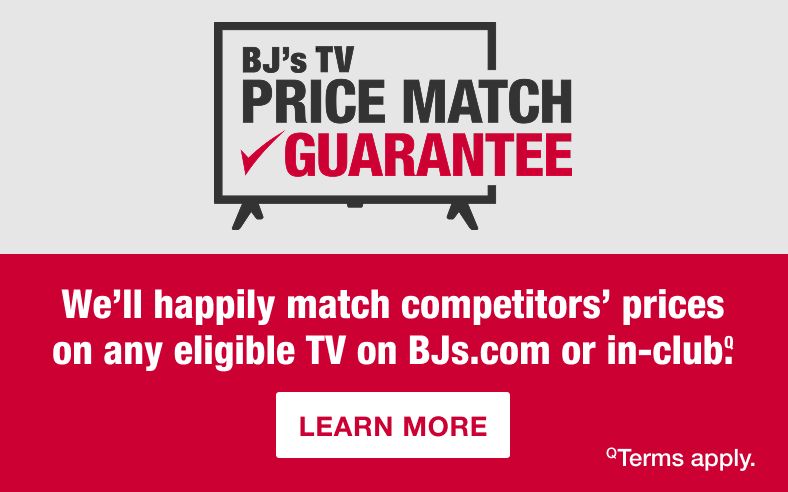 BJ's Price Match Guarantee. We'll happily match competitors' prices on any eligible TV on BJs.com or in-club. Terms and conditions apply. See BJs.com/info/price-match for details. Learn More