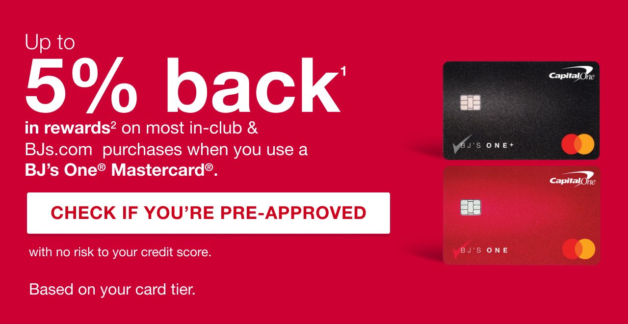 Up to 5% back in rewards on most in-club and bjs.com purchases when you use a BJs One Mastercard. Click here to check if you're pre-approved with no risk to your credit score. Benefits/rewards based on your card tier.