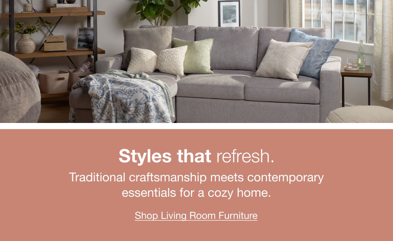 Styles that refresh. Traditional craftsmanship meets temporary essentials for a cozy home. Click here to shop Living Room Furniture,