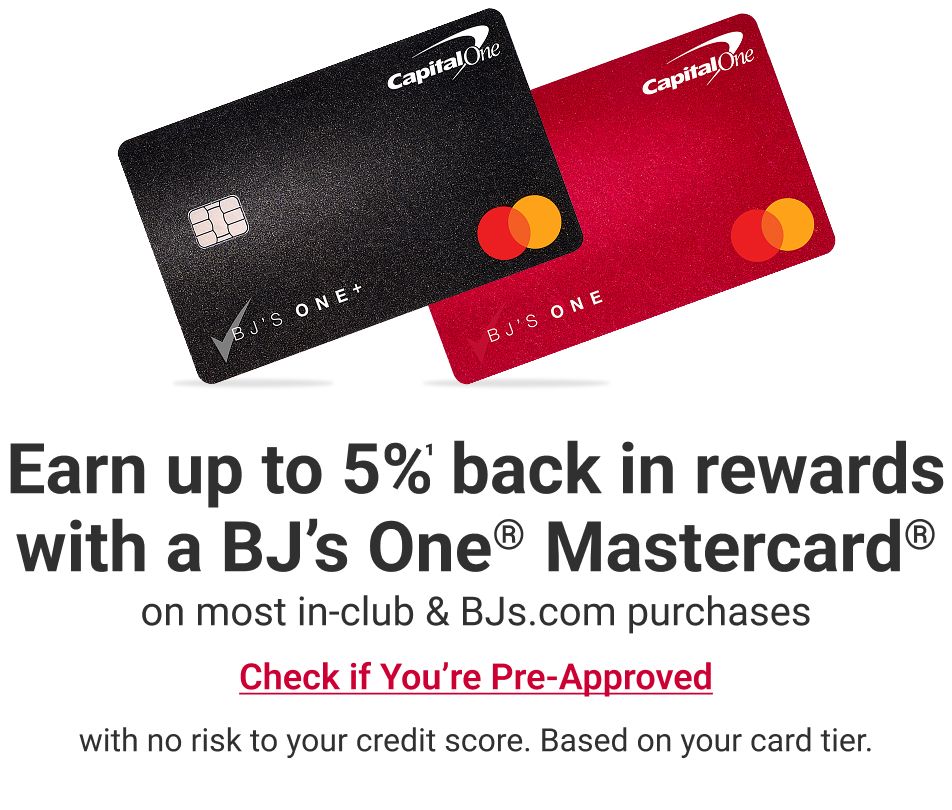 Earn up to 5% back in rewards with a BJ’s One® Mastercard® on most in-club & BJs.com purchases Check if You’re Pre-Approved with no risk to your credit score. Based on your card tier.
