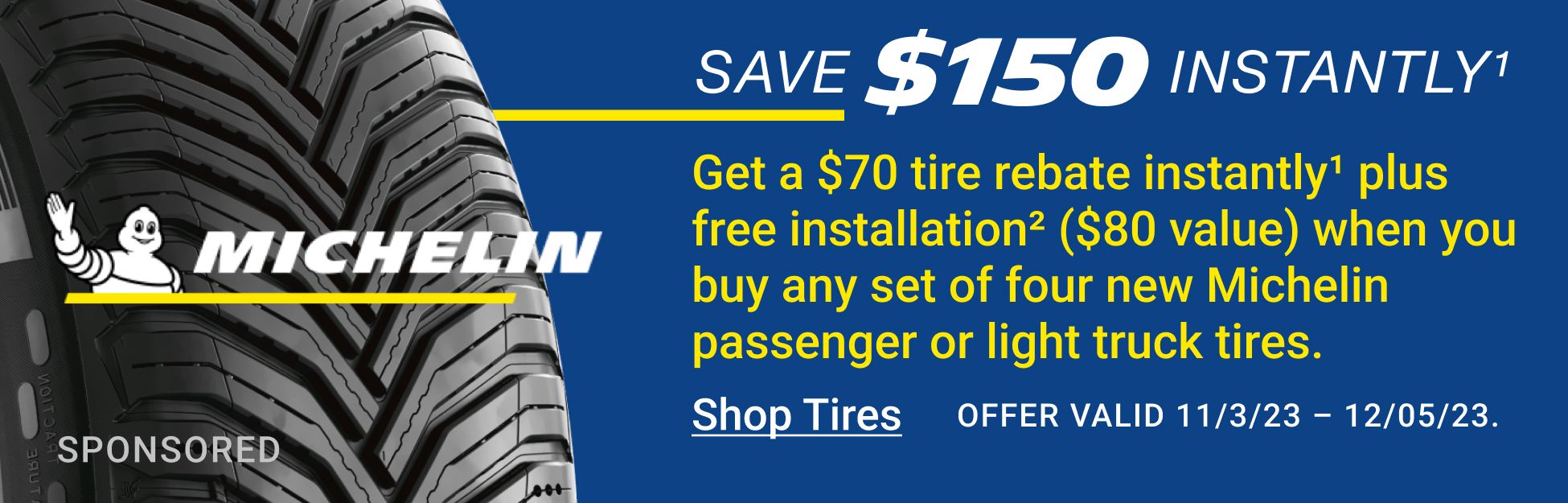 Save $150 instantly. Get a $70 tire rebate instantly1 plus free installation2 ($80 value) when you buy any set of four new Michelin passenger or light truck tires. Offer Valid 11/03/23 through 12/05/23 Click here to shop tires.