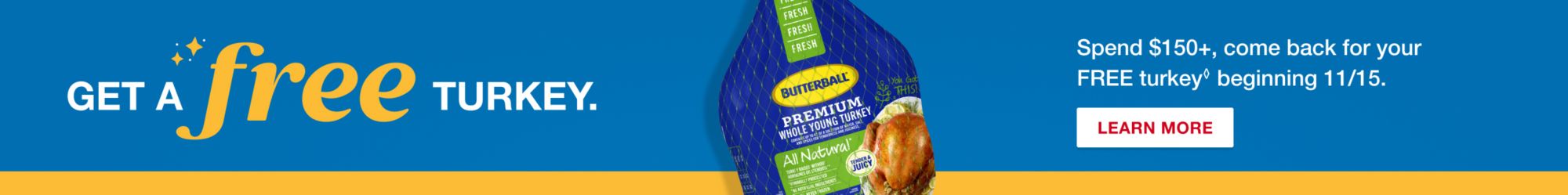 Get a free turkey. Spend $150+, come back for your FREE turkey beginning 11/15. Terms apply. Learn More