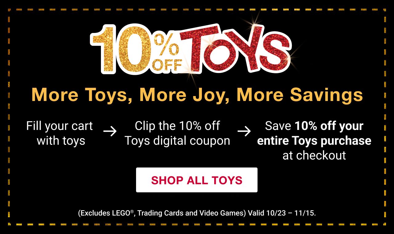 10% off Toys. More Toys, More Joy, More Savings. Fill your cart with toys. Clip the 10% off Toys digital coupon. Save 10% off your entire Toys purchase at checkout. SHOP ALL TOYS