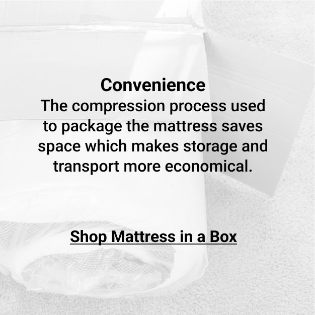 Click to Shop Mattress in a Box. The compression process used to package the mattress saves space which makes storage and transport more economical