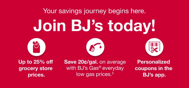 Your savings journey begins here. Join BJ’s today! Up to 25% off grocery store prices. From everyday essentials to seasonal favorites, stock up and save on every trip.. . Digital coupons tailored to you. Personalized offers loaded right in the BJ's app.. . Fuel up for less, every day. Members save 20¢/gal. on average with BJ’s Gas® everyday low gas prices.(◊)