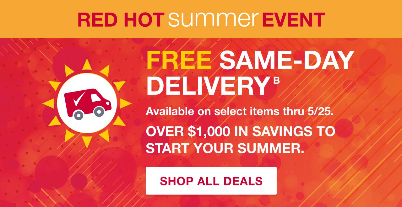 Red Hot Summer Event. FREE Same-Day Delivery. Available on select items thru 5/25. Over $1,000 in savings to start your summer. SHOP DEALS