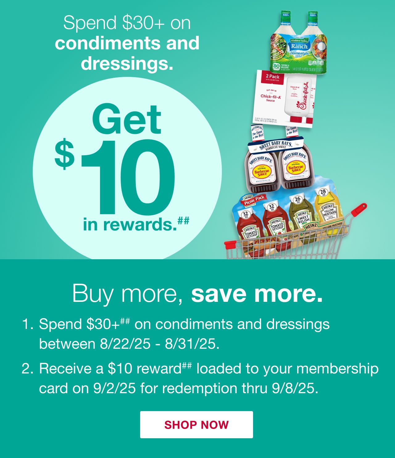 Receive a $10 reward when you spend $30+ on condiments and dressings (as marked) in one transaction, after discounts and before taxes, in-club or on BJs.com between 8/22/25 – 8/31/25