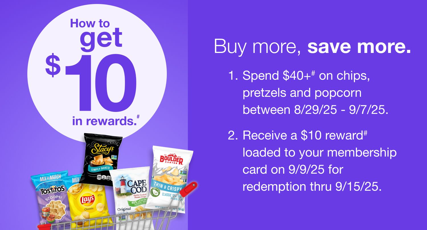 Receive a $10 reward when you spend $40+ on chips, pretzels and popcorn (as marked) in one transaction, after discounts and before taxes, in-club or on BJs.com between 8/29/25 – 9/7/25.