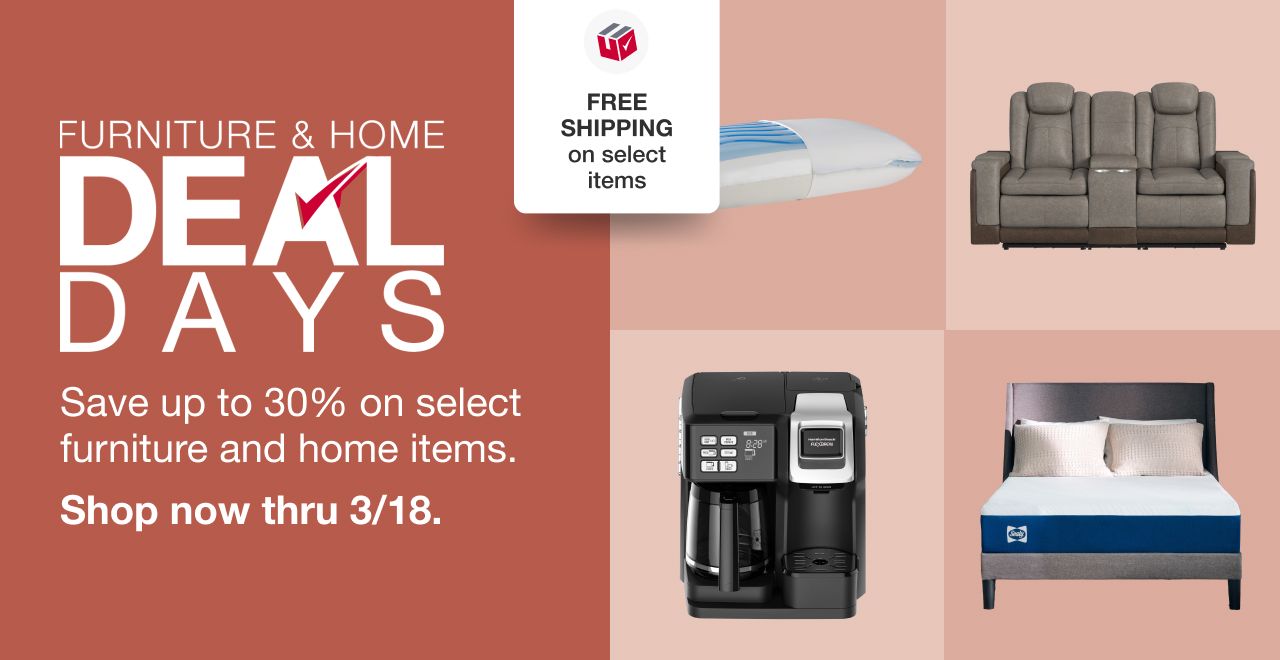 Furniture & Home Deal Days. Save up to 30% on select furniture and home items. FREE shipping on select. 4 Days Only. Shop now thru 3/18.