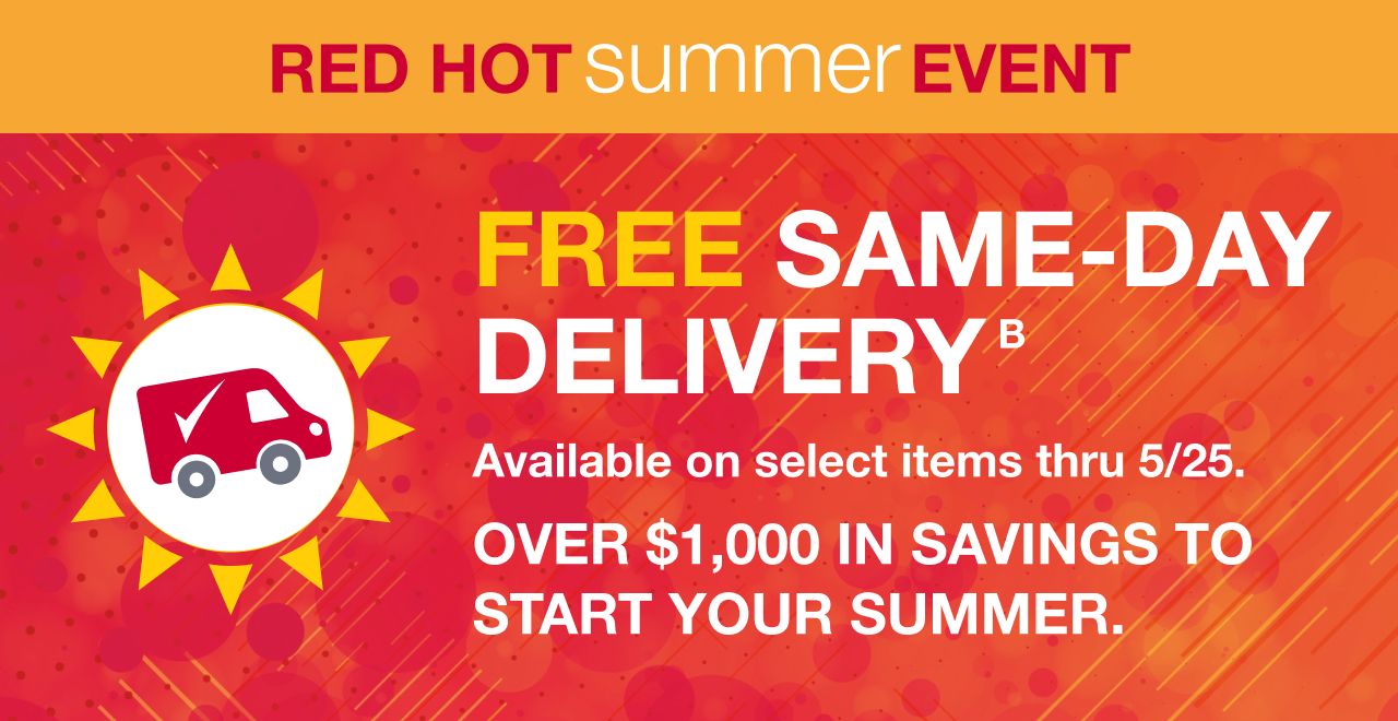 Red Hot Summer Event. FREE Same-Day Delivery. Available on select items thru 5/25. Over $1,000 savings to start your summer.