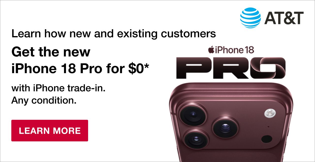 AT&T Learn how new and existing customers get the new iPhone 18 Pro for $0 with trade-in. Any condition. Requires trade-in of iPhone 14 or higher (excluding 16e) and eligible plan. 256GB for $0 after 36 monthly credits. Terms and restrictions apply Subject to change. See details. Learn More