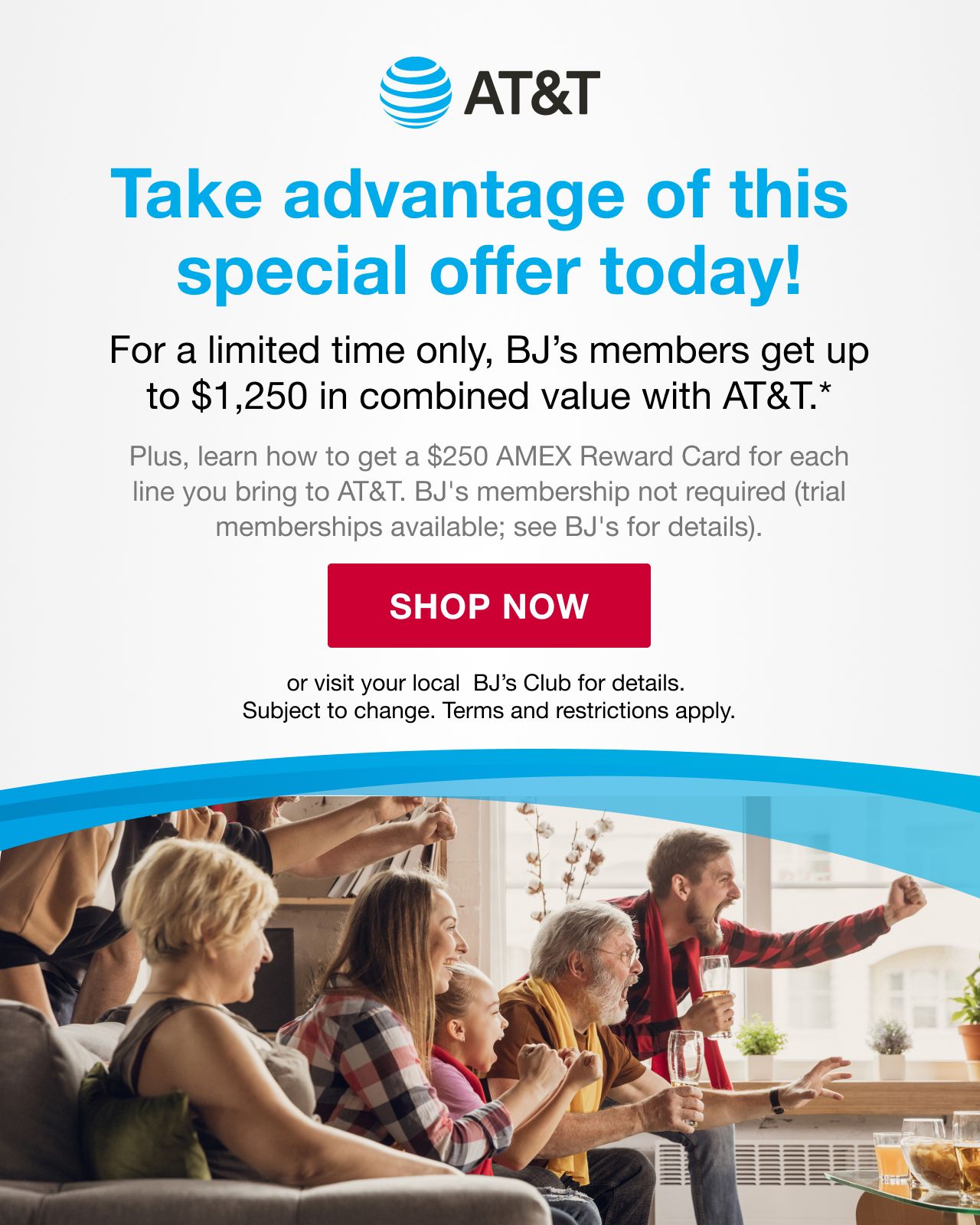 BJ's AT&T. Take advantage of this special offer today! For a limited time only, BJ's members get up to $1,250 in combined value with AT&T. Plus, learn how to get a $250 AMEX Reward Card for each line you bring to AT&T. BJ's membership not required (trial memberships available. See BJ's for details). Subject to change. Terms and restrictions apply. SHOP NOW