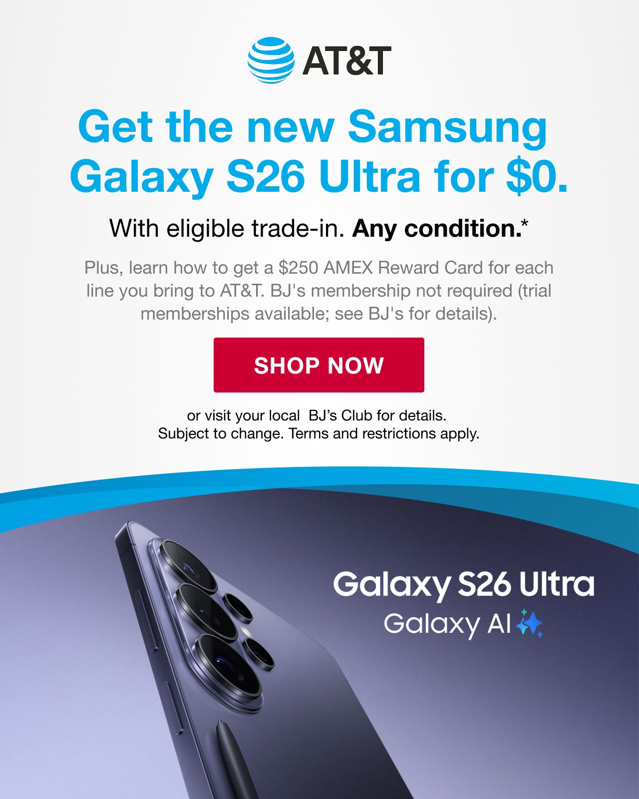 BJ's AT&T. Get the new Samsung Galaxy S26 for $0 with eligible trade-in. Any condition. Plus, learn how to get a $250 AMEX Reward Card for each line you bring to AT&T. BJ's membership not required (trail memberships available, see BJ's for details.) Shop Now