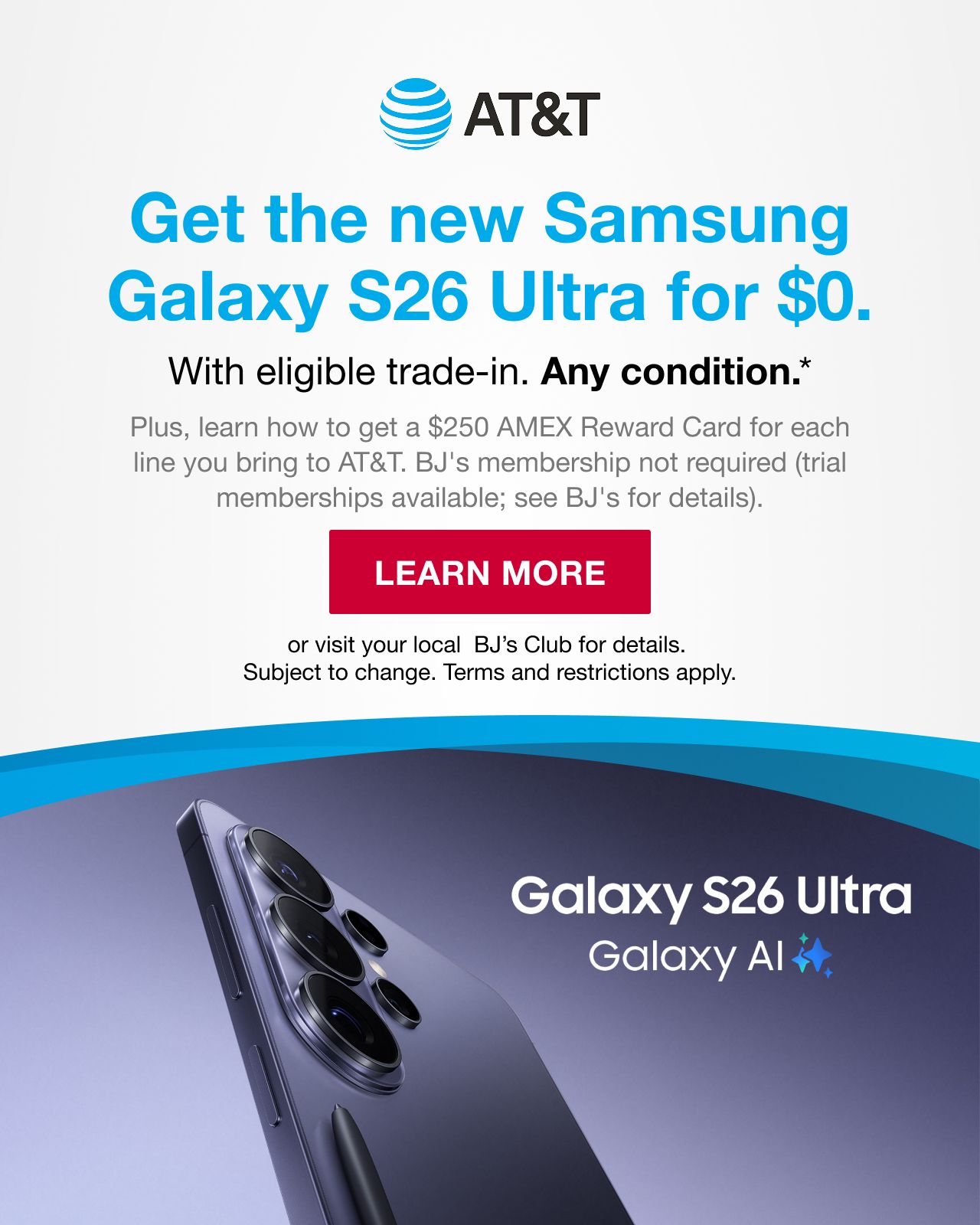 AT&T. Get the new Samsung Galaxy S26 Ultra for $0. With eligible trade-in. Any condition. Plus, learn how to get a $250 AMEX reward card for each line you bring to AT&T. BJ's membership not required (trial memberships available. See BJ's for details.) Learn More