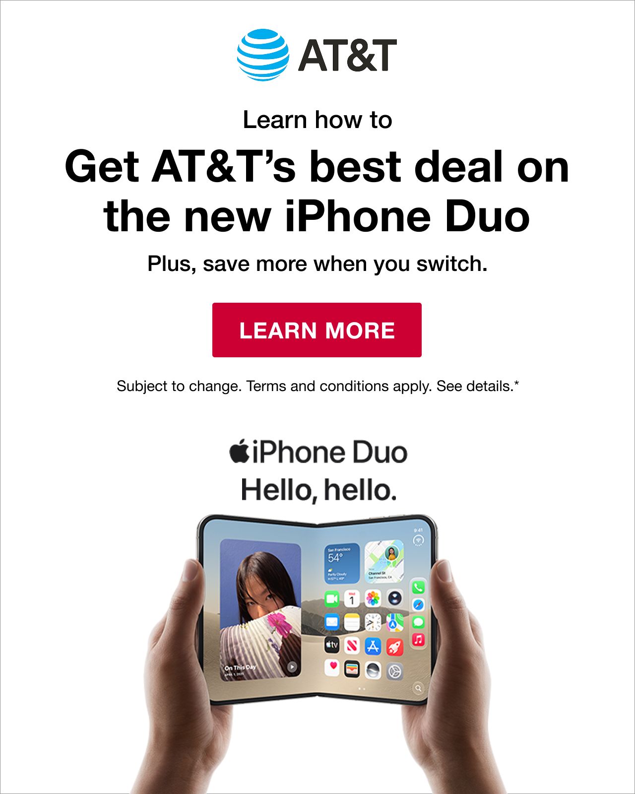 AT&T. Learn how to get AT&T's best deal on the iPhone Duo. Plus, save more when you switch. Subject to change. Terms and conditions apply. See details*. LEARN MORE