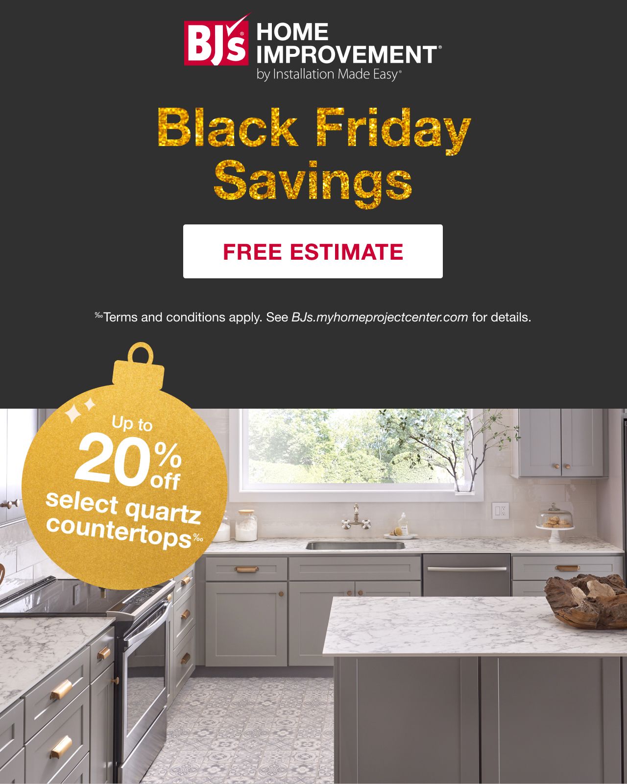 BJ's HOME IMPROVEMENT by Installation Made Easy® Black Friday Savings. Up to 20% off select quartz counterparts. Terms and conditions apply. See BJs.myimprovementprojectcenter.com for details. Free Estimate