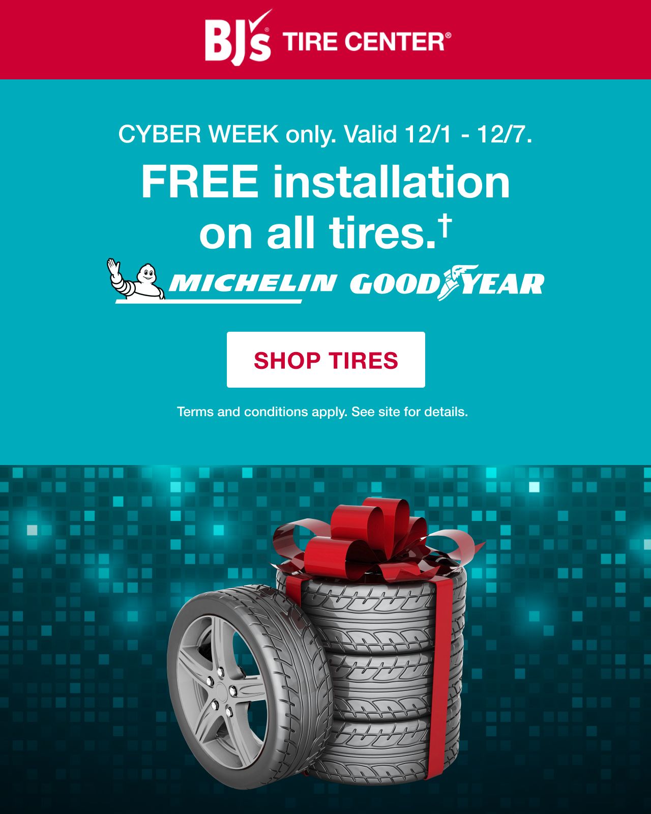 BJs Tire Center. Cyber week only. Valid 12/1 to 12/7. Free installation on all tires. Terms apply. Shop tires