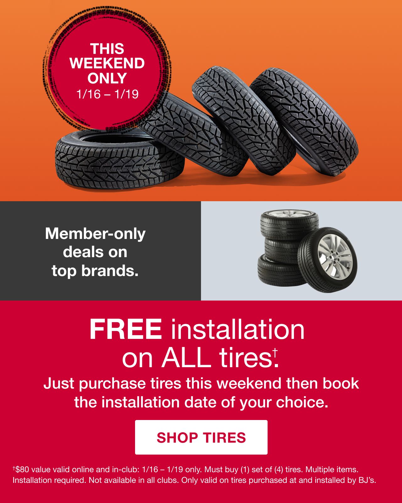 BJ's Tire center. This weekend only. 1/16 - 1/19. Member-only deals on top brands. Free installation on all tires.(†) Just purchase tires this weekend then book the installation date of your choice. Click here to shop tires. (†) $80 value valid online and in-club: 1/16 - 1/19 only. Must buy (1) set of (4) tires. Multiple items. Installation required. Not available in all clubs. Only valid on tires purchased at and installed by BJ's.