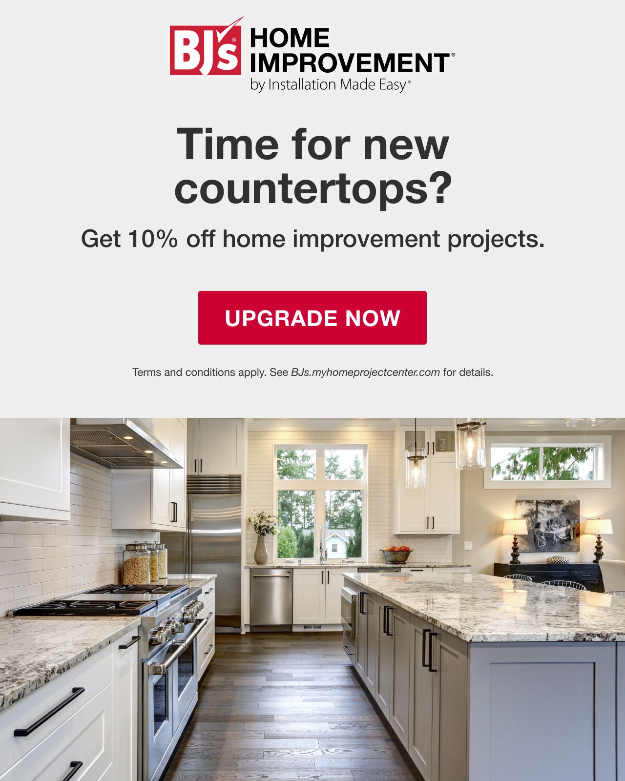 BJ's HOME IMPROVEMENT by Installation Made Easy®. Time for new countertops? BJ's Members get 10% off home improvement projects. Terms and conditions apply. See BJs.myhomeimprovementcenter.com for details