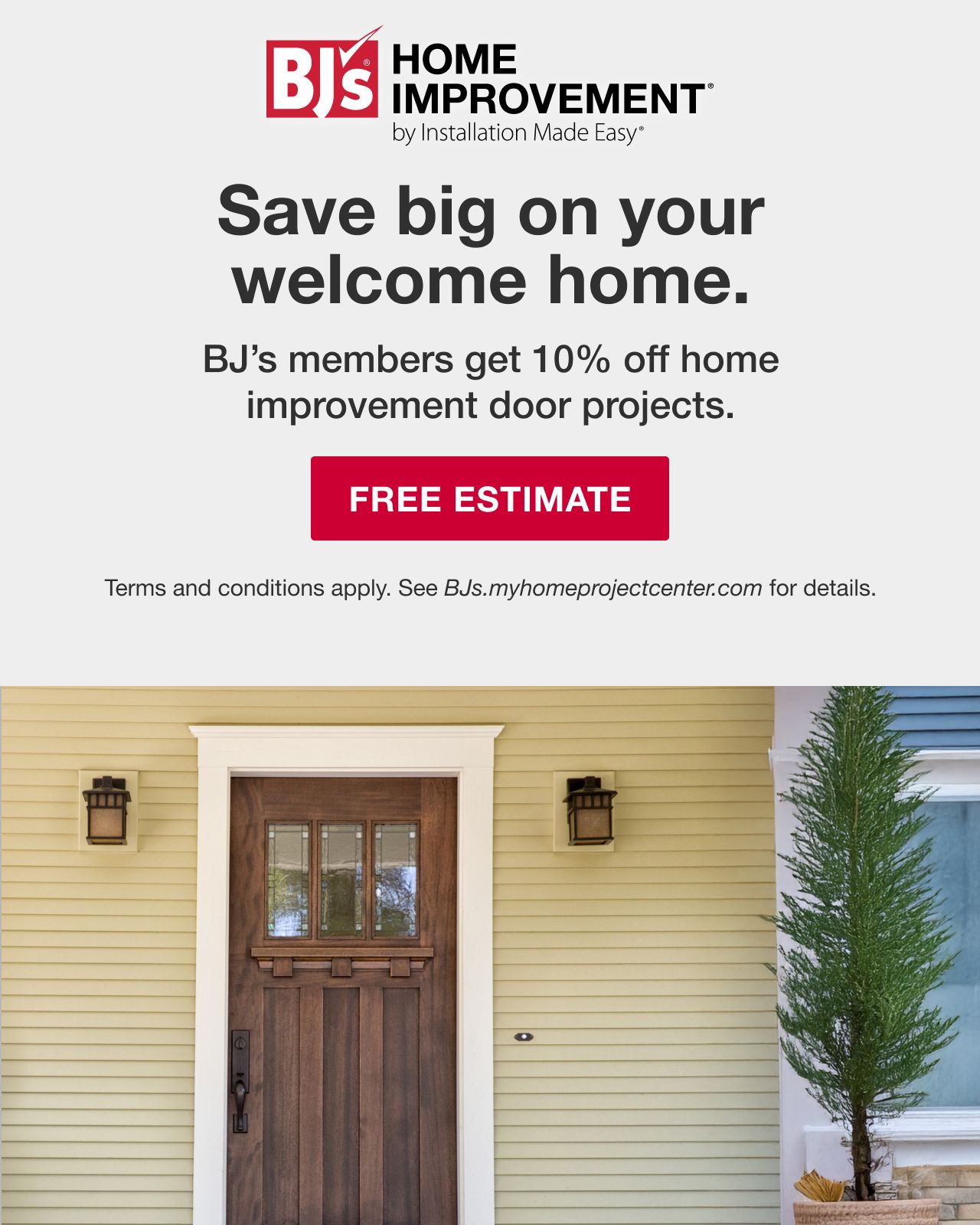 BJ's HOME IMPROVEMENT by Installation Made Easy® Save big on your welcome home. BJ's Members get 10% off home improvement projects. Terms and conditions apply. See BJs.myhomeimprovementcenter.com for details