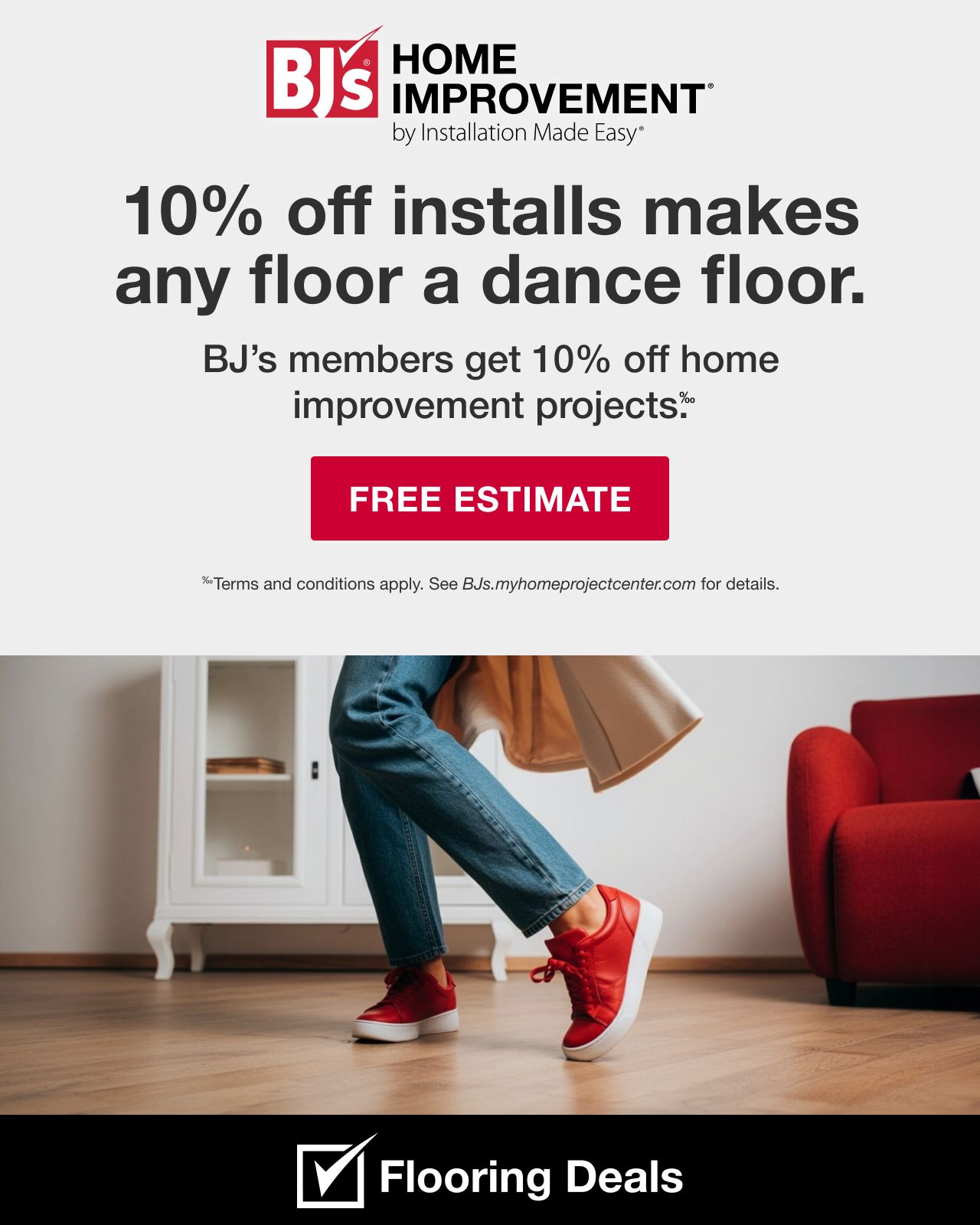 BJ's HOME IMPROVEMENT by Installation Made Easy® 10% off installs make any floor a dance floor. BJ's members get 10% off home improvement projects. Terms and conditions apply. See BJs.myhomeprojectcenter.com for details. Upgrade Now