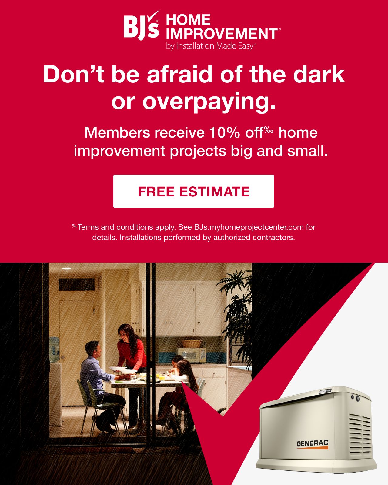BJ's HOME IMPROVEMENT by Installation Made Easy® Don't be afraid of the dark or overpaying. Members receive 10% off home improvement projects big and small. See bjs.myhomeprojectcenter.com for details. Installations performed by authorized contractors. Free Estimate