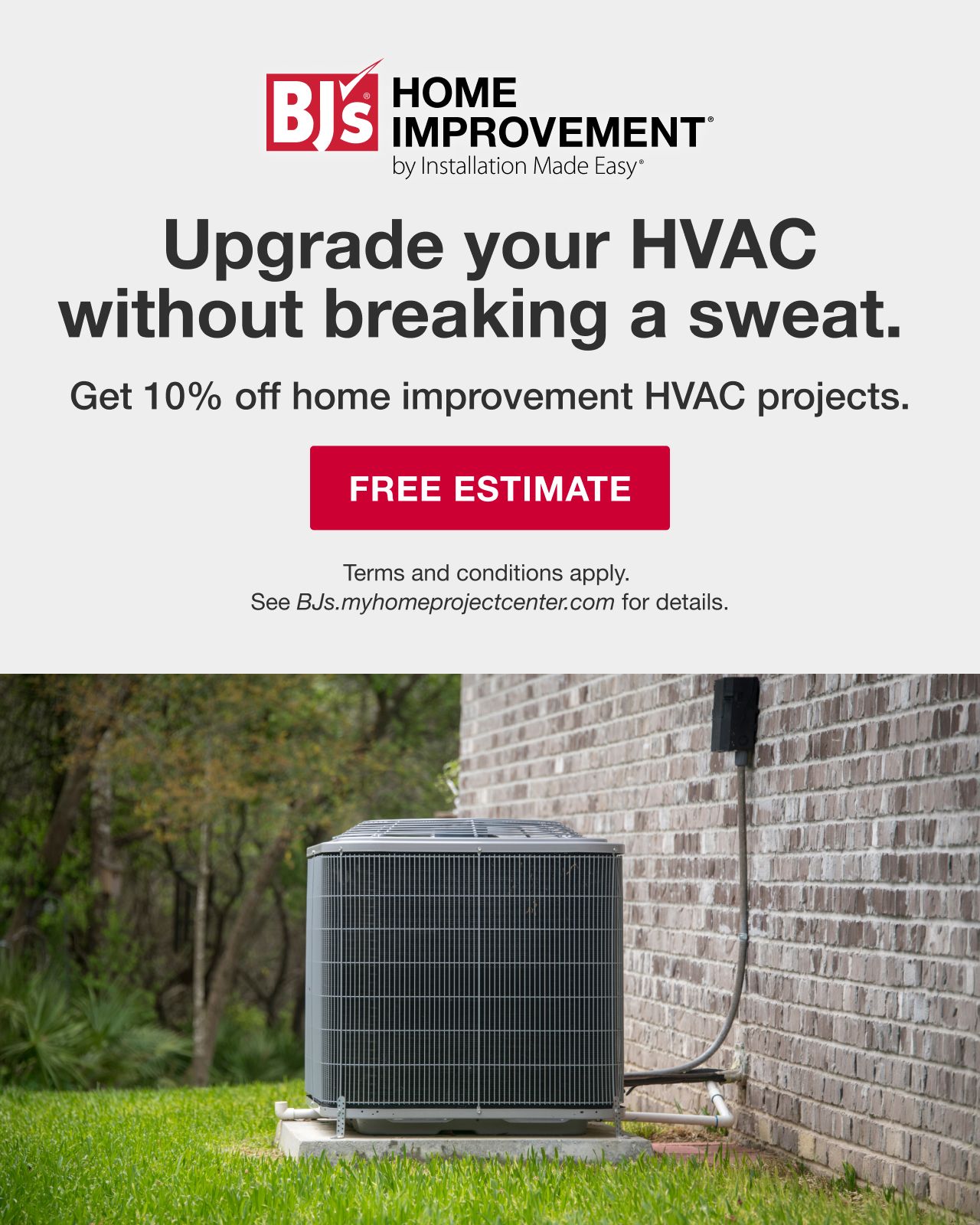 BJ's HOME IMPROVEMENT by Installation Made Easy®. Upgrade your HVAC without breaking a sweat. BJ's Members get 10% off home improvement projects. Terms and conditions apply. See BJs.myhomeimprovementcenter.com for details