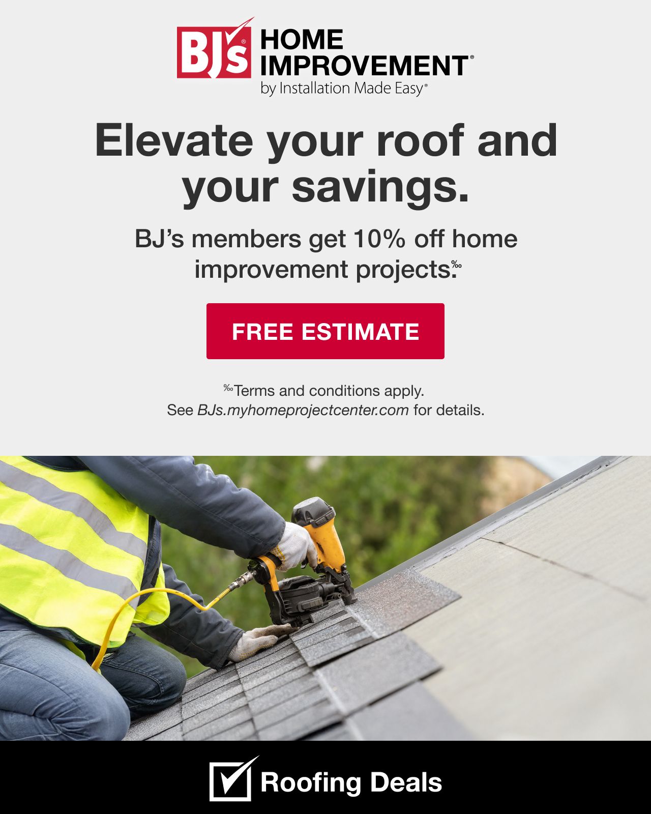 BJ's HOME IMPROVEMENT by Installation Made Easy® Elevate your savings and your roof. BJ's members get 10% off home improvement projects. Terms and conditions apply. See BJs.myhomeprojectcenter.com for details. Upgrade Now