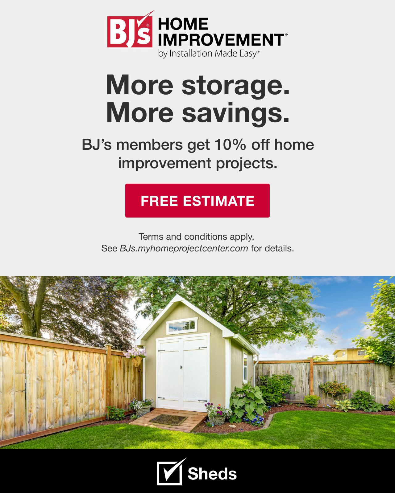 BJ's HOME IMPROVEMENT by Installation Made Easy® More storage. More savings. BJ's Members get 10% off home improvement projects. Terms and conditions apply. See BJs.myhomeimprovementcenter.com for details