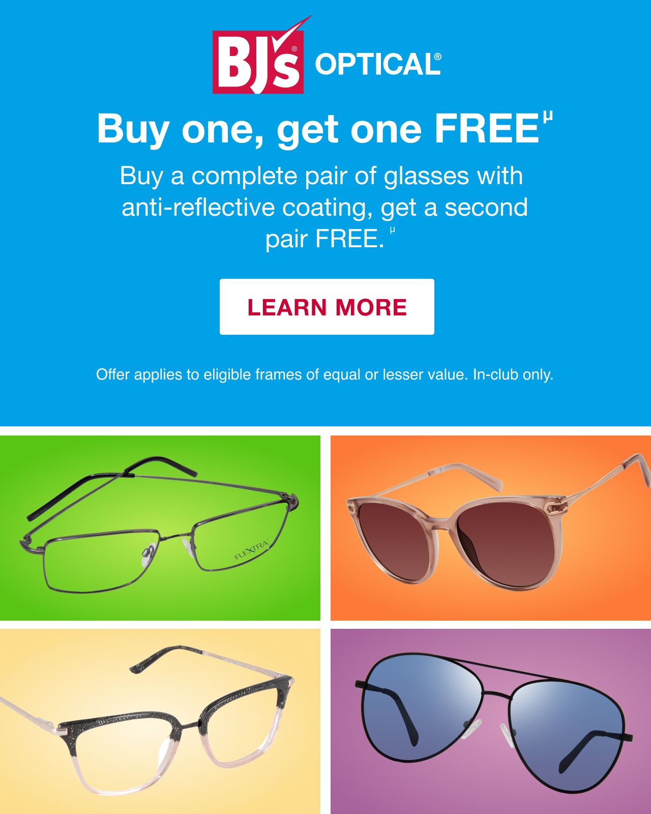 BJ's Optical. Buy One, Get One Free. Buy a complete pair of glasses with anti-reflective coating, get a second pair free. Offer applies to eligible frames of equal or lesser value. In-club only. LEARN MORE