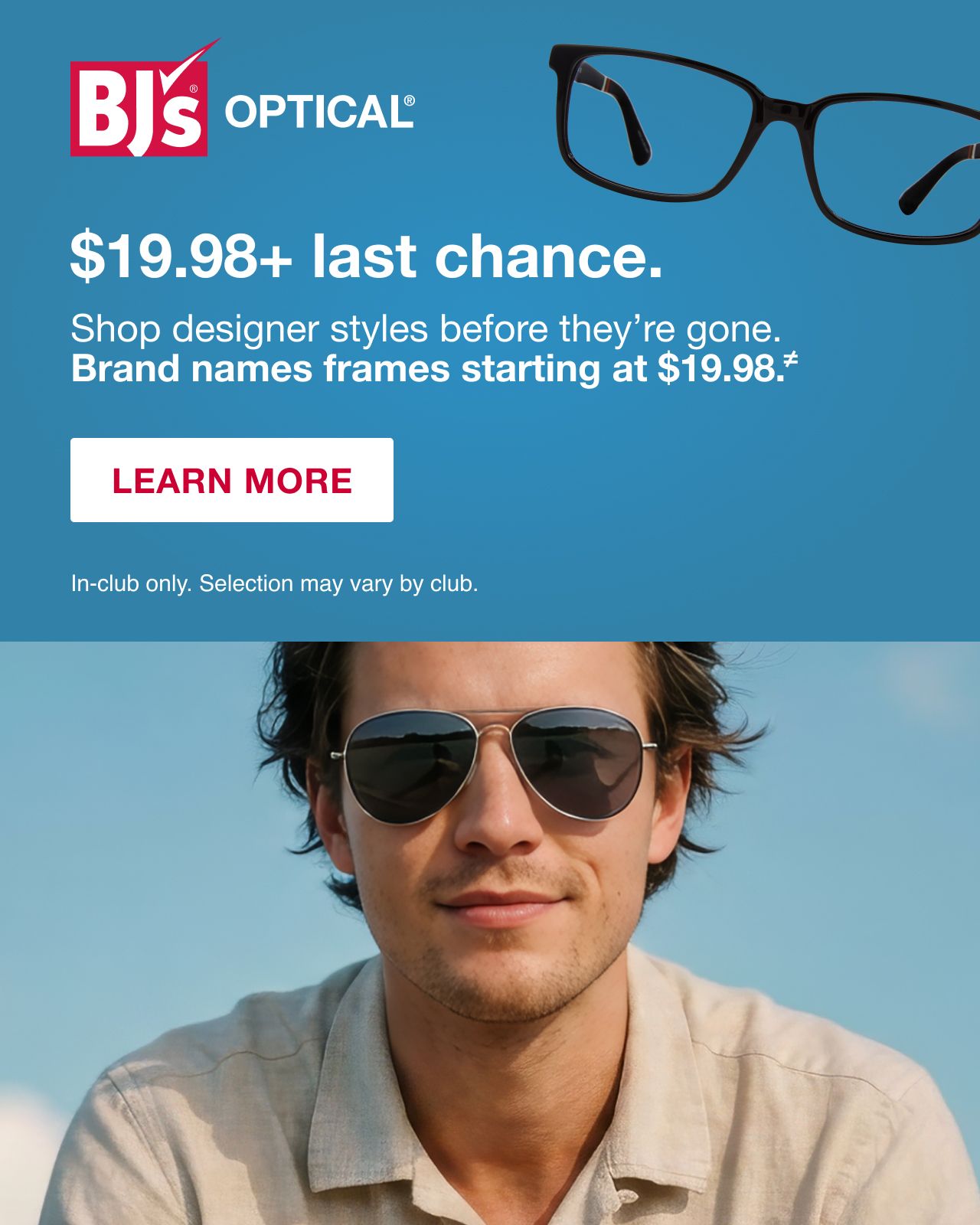 BJ's Optical. $19.98 + last chance. Shop designer styles before they're gone. Brand name frames starting at $19.98. In-club only. Selection may vary. LEARN MORE