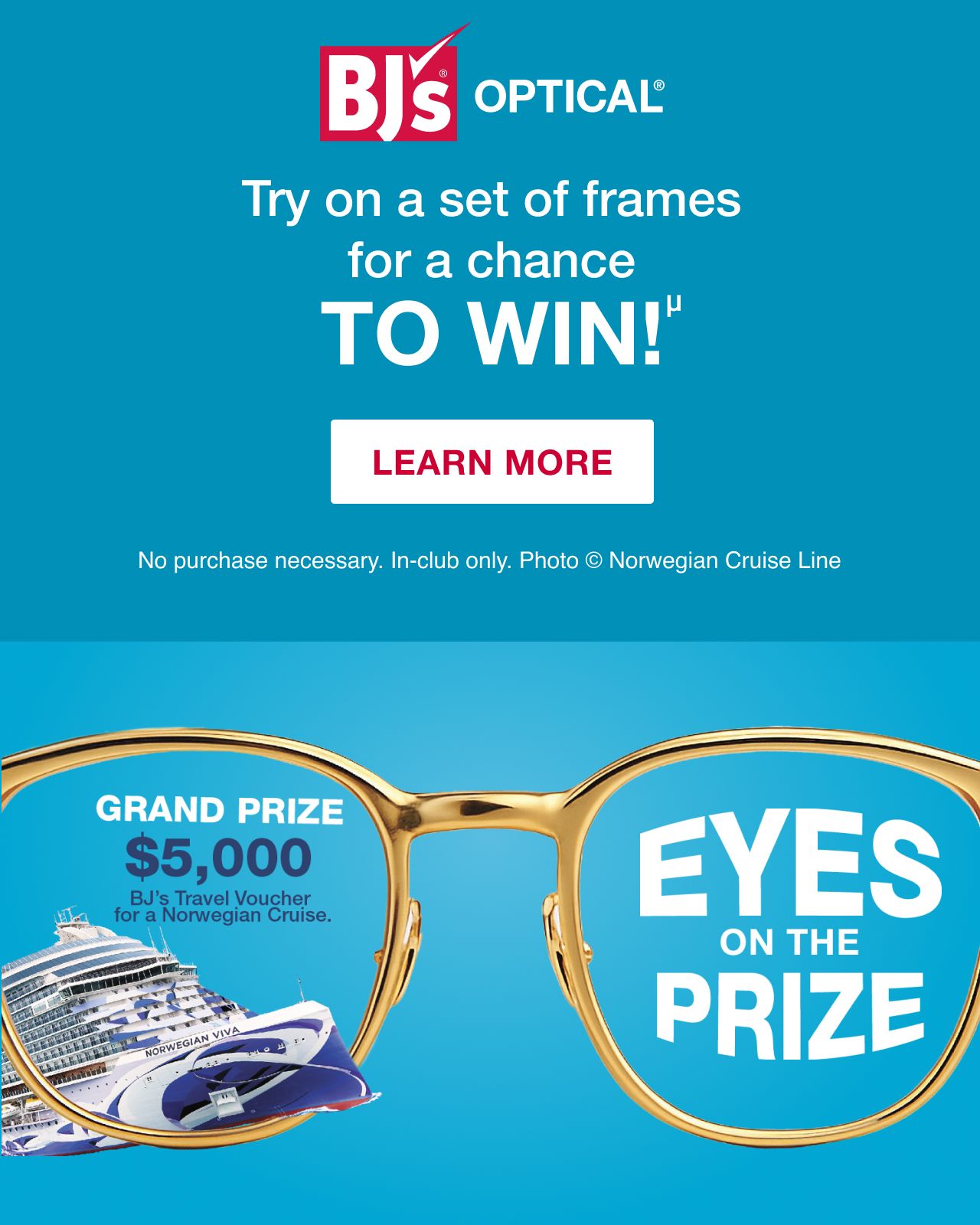 BJ's Optical. Try on a set of frames for a chance to win. No purchase necessary. In-club only. Grand prize $5,000 BJ's travel voucher for a Norwegian cruise. Click here to learn more.