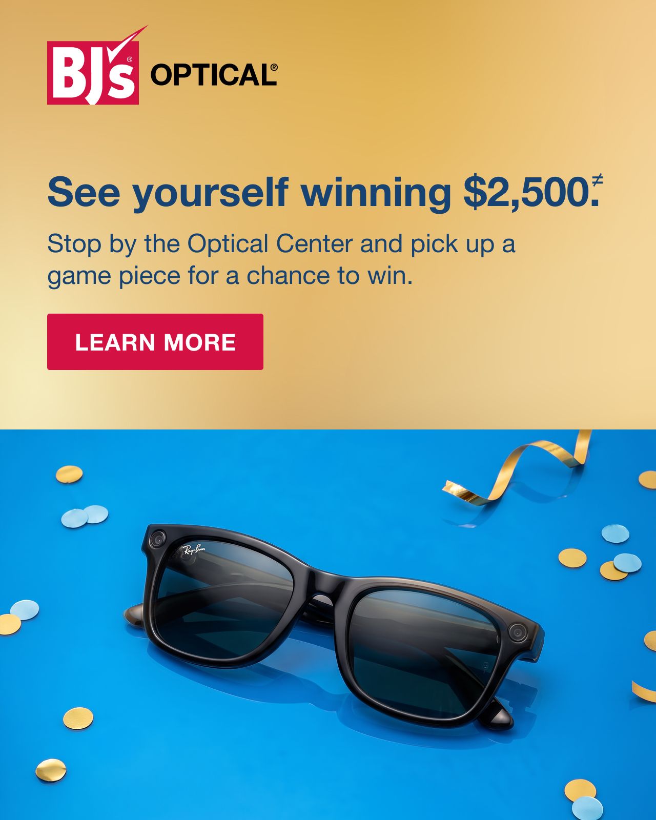 BJ's Optical. See yourself winning $2500.* Stop by the Optical Center and pick up a game piece for a chance to win. LEARN MORE