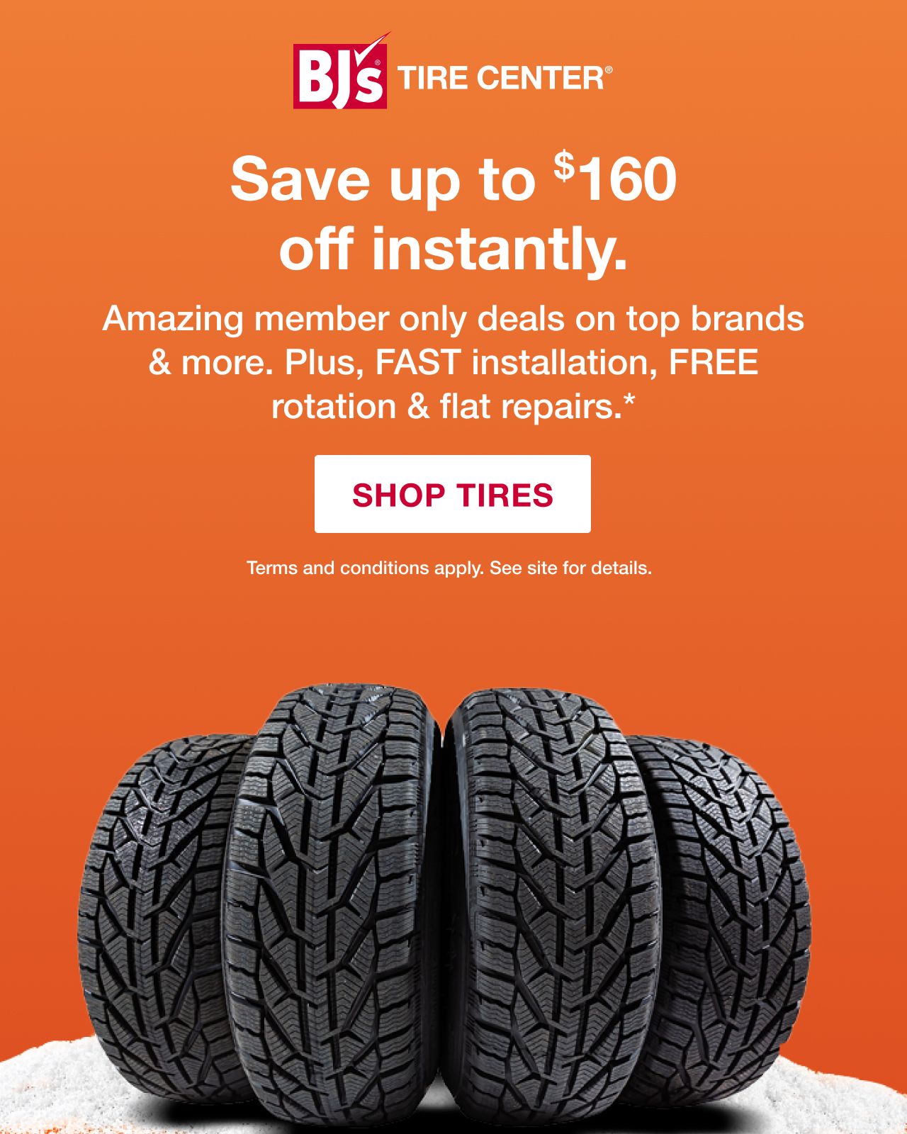 BJ's Tire Center. Save up to $160 off instantly. Amazing member only deals on top brands and more. Plus, FAST installation, FREE rotation and flat repairs.* Shop tires. Terms apply.