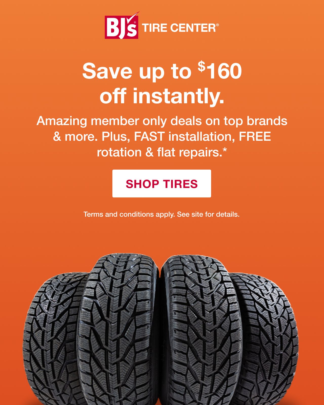 BJ's Tires Center. Save up to $160 instantly. Amazing member only deals on top brands & more. PLUS, fast installation, FREE rotation, and flat repairs. Terms and conditions apply. See site for details. Shop Tires