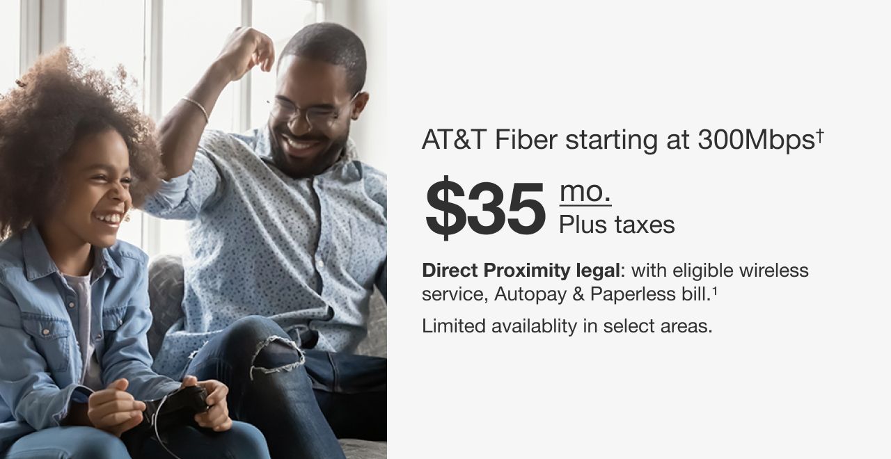 AT&T Fiber starting at 300Mbps† $35 mo. Plus taxes with eligible wireless service. Autopay & Paperless bill. Limited availability in select areas. †Speeds based on wired connection. Actual speeds may vary. For more info, visit att.com/speed101