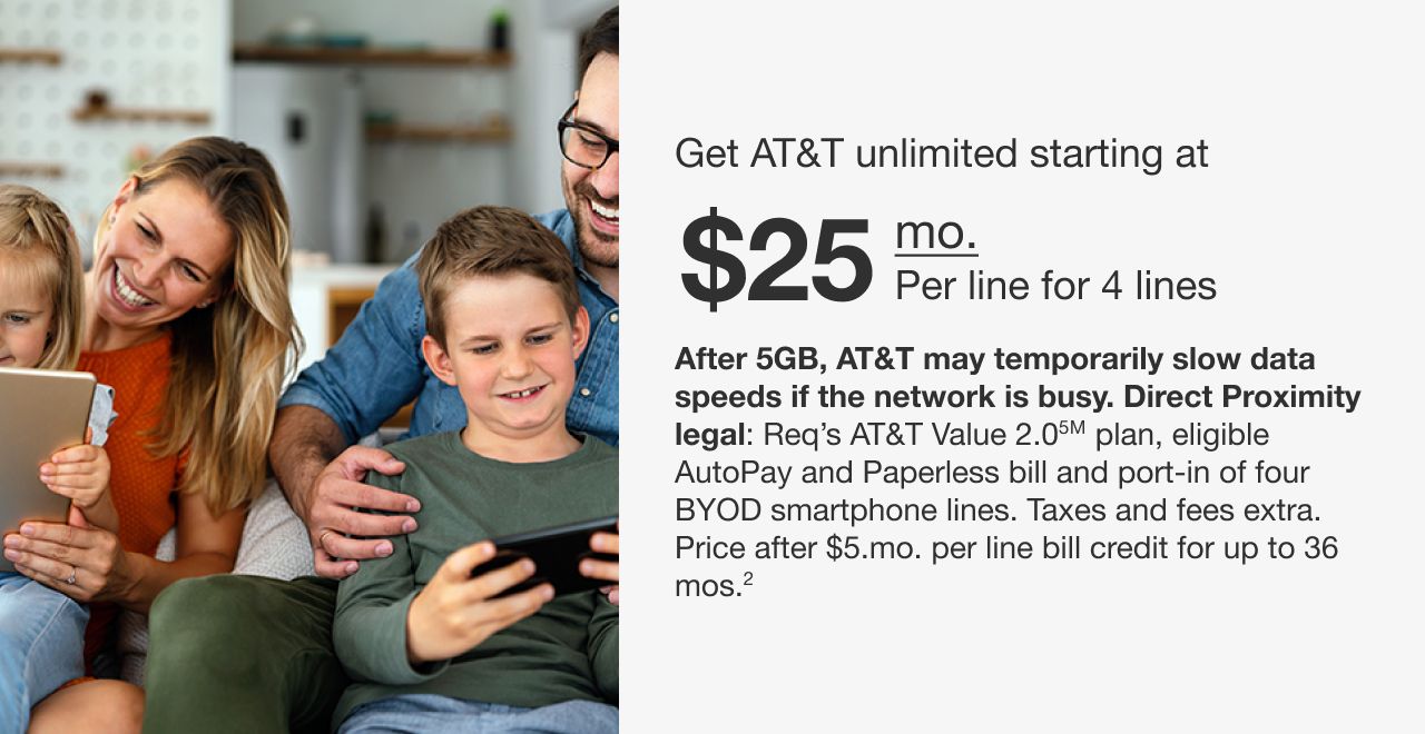 Get AT&T unlimited starting at $25 mo. Per line for 4 lines After 5GB, AT&T may temporarily slow data speeds if the network is busy. Req’s AT&T Value 2.0℠ plan, eligible AutoPay and Paperless bill and port-in of four BYOD smartphone lines. Taxes and fees extra. Price after $5/mo. per line bill credit for up to 36 mos.