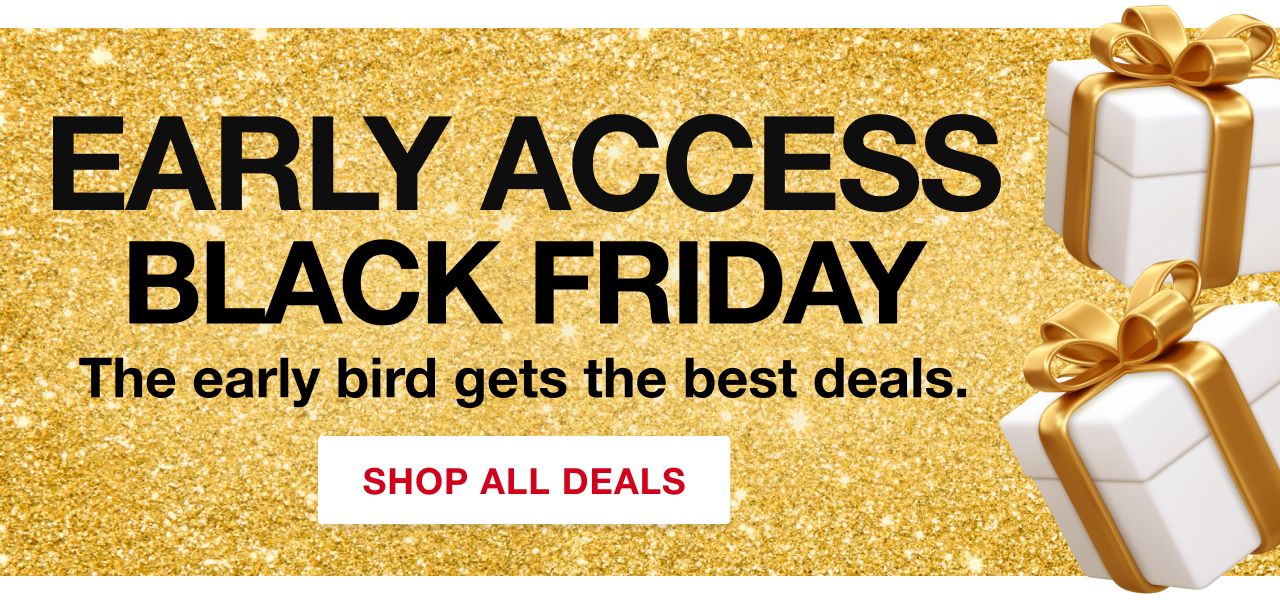 Early access Black Friday. The early bird gets the best deals. Shop all deals